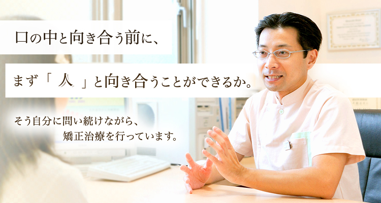 口の中と向き合う前にまず人と向き合うことができるか。そう自分に問い続けながら矯正治療を行っています。